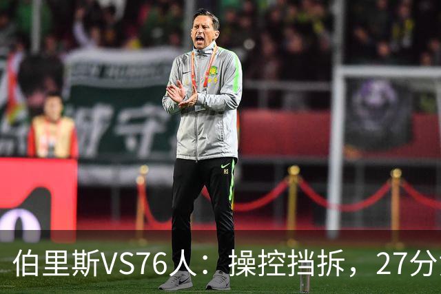 伯里斯VS76人：操控挡拆，27分贡献准绝杀