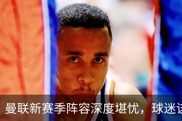 曼联新赛季阵容深度堪忧，球迷该担心啥？曼联这个夏天在转会市场上的动作确实不少，宣布签下了五名新援