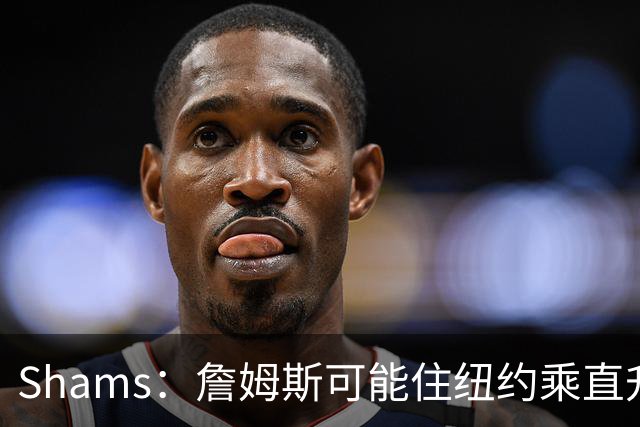 Shams：詹姆斯可能住纽约乘直升机往返费城，航程约45分钟